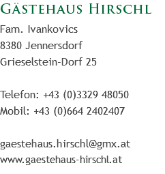 Gästehaus Hirschl
Fam. Ivankovics
8380 Jennersdorf
Grieselstein-Dorf 25 Telefon: +43 (0)3329 48050
Mobil: +43 (0)664 2402407 gaestehaus.hirschl@gmx.at
www.gaestehaus-hirschl.at